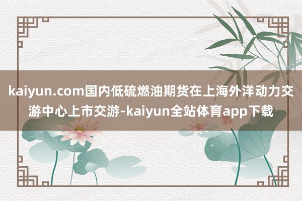 kaiyun.com国内低硫燃油期货在上海外洋动力交游中心上市交游-kaiyun全站体育app下载