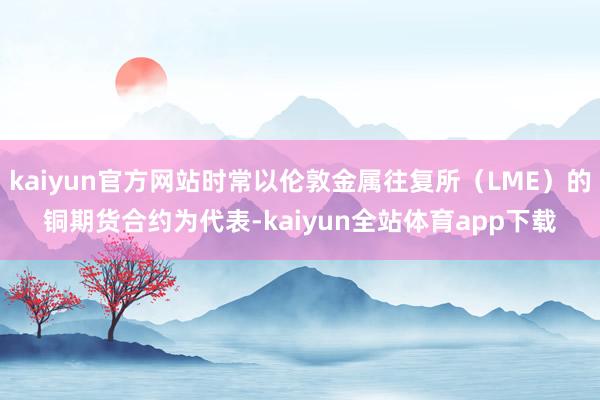 kaiyun官方网站时常以伦敦金属往复所（LME）的铜期货合约为代表-kaiyun全站体育app下载