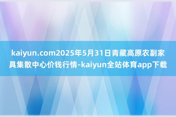kaiyun.com2025年5月31日青藏高原农副家具集散中心价钱行情-kaiyun全站体育app下载