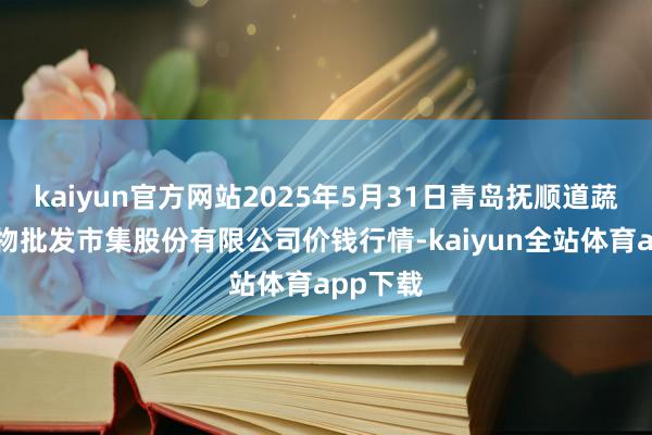 kaiyun官方网站2025年5月31日青岛抚顺道蔬菜副食物批发市集股份有限公司价钱行情-kaiyun全站体育app下载