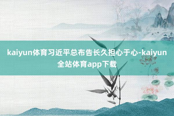 kaiyun体育习近平总布告长久担心于心-kaiyun全站体育app下载