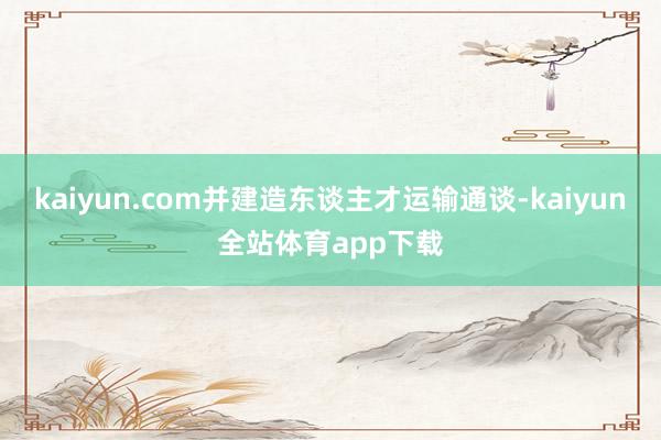 kaiyun.com并建造东谈主才运输通谈-kaiyun全站体育app下载