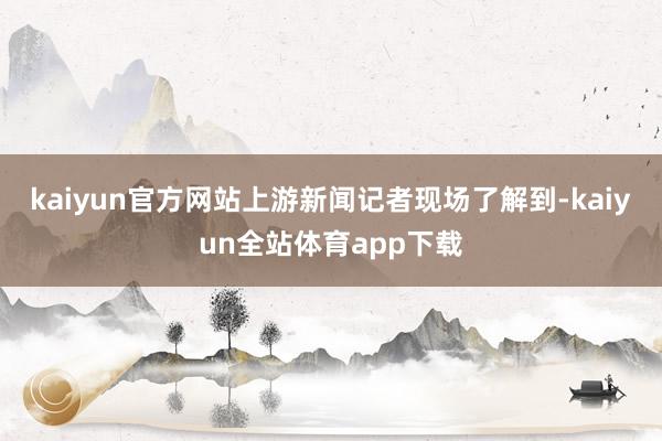 kaiyun官方网站　　上游新闻记者现场了解到-kaiyun全站体育app下载