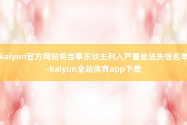 kaiyun官方网站将当事东谈主列入严重坐法失信名单-kaiyun全站体育app下载