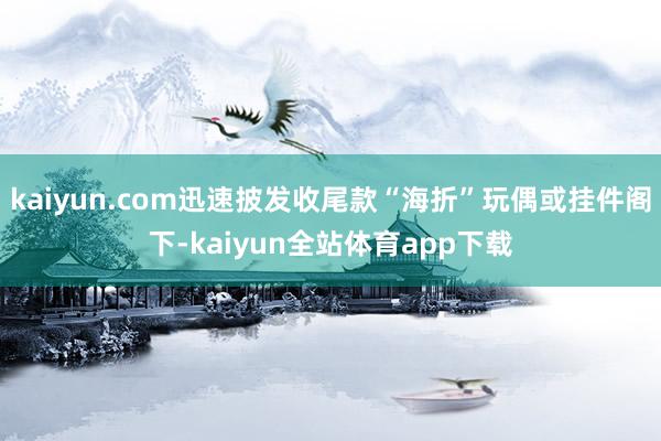 kaiyun.com迅速披发收尾款“海折”玩偶或挂件阁下-kaiyun全站体育app下载