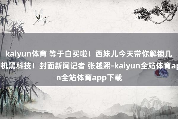 kaiyun体育 等于白买啦！西妹儿今天带你解锁几个AI手机黑科技！封面新闻记者 张越熙-kaiyun全站体育app下载
