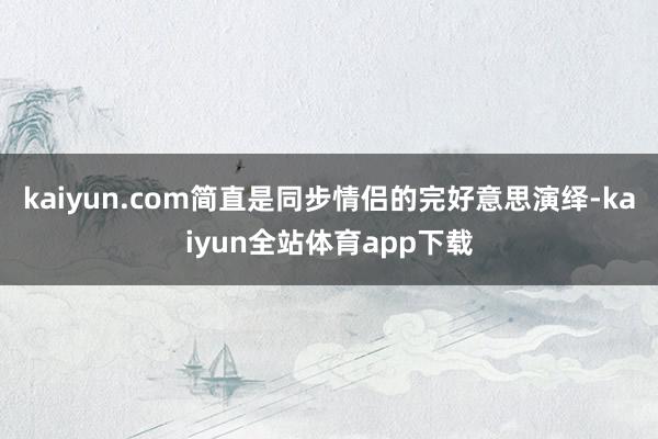 kaiyun.com简直是同步情侣的完好意思演绎-kaiyun全站体育app下载