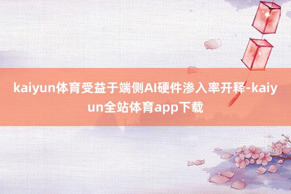 kaiyun体育受益于端侧AI硬件渗入率开释-kaiyun全站体育app下载