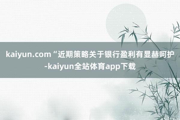 kaiyun.com　　“近期策略关于银行盈利有显赫呵护-kaiyun全站体育app下载