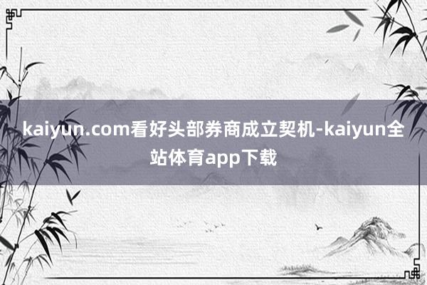 kaiyun.com看好头部券商成立契机-kaiyun全站体育app下载