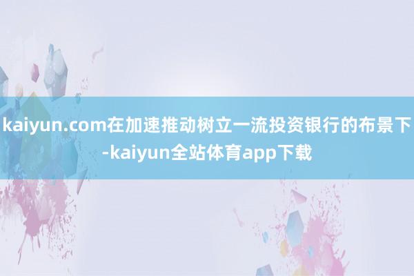 kaiyun.com在加速推动树立一流投资银行的布景下-kaiyun全站体育app下载
