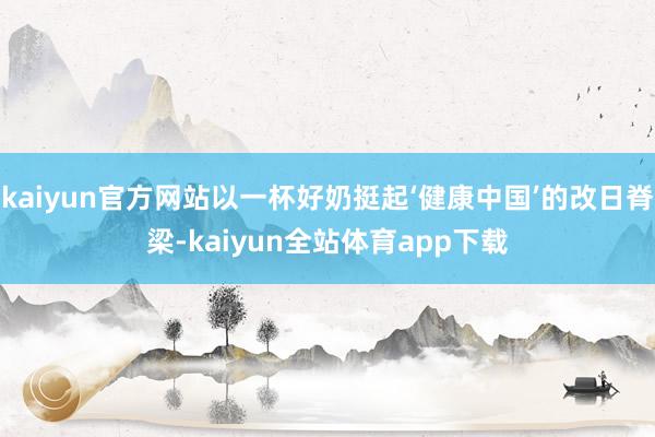 kaiyun官方网站以一杯好奶挺起‘健康中国’的改日脊梁-kaiyun全站体育app下载