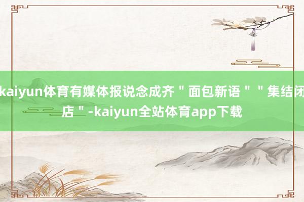 kaiyun体育有媒体报说念成齐＂面包新语＂＂集结闭店＂-kaiyun全站体育app下载