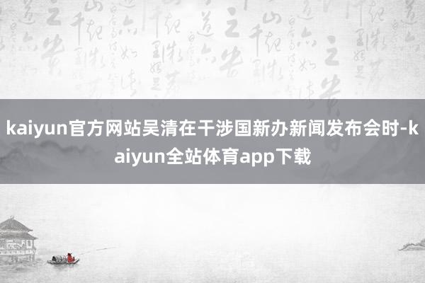 kaiyun官方网站吴清在干涉国新办新闻发布会时-kaiyun全站体育app下载