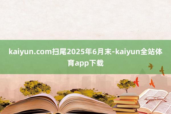 kaiyun.com扫尾2025年6月末-kaiyun全站体育app下载