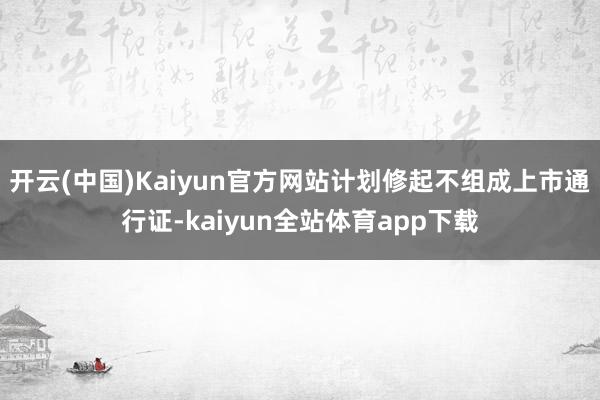 开云(中国)Kaiyun官方网站计划修起不组成上市通行证-kaiyun全站体育app下载
