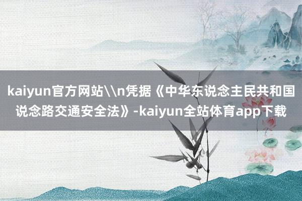 kaiyun官方网站\n凭据《中华东说念主民共和国说念路交通安全法》-kaiyun全站体育app下载