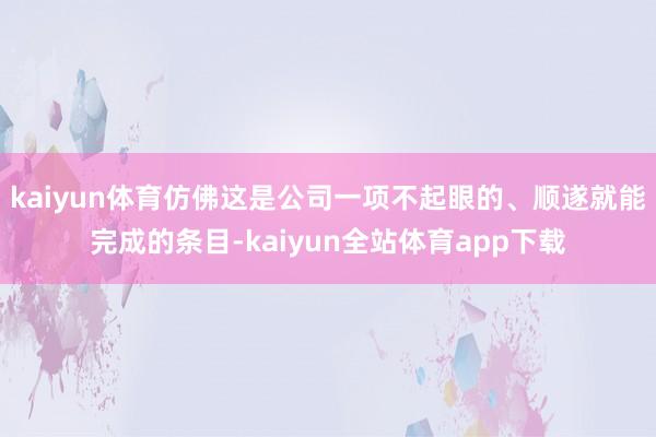 kaiyun体育仿佛这是公司一项不起眼的、顺遂就能完成的条目-kaiyun全站体育app下载