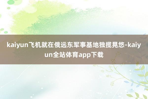 kaiyun飞机就在俄远东军事基地独揽晃悠-kaiyun全站体育app下载
