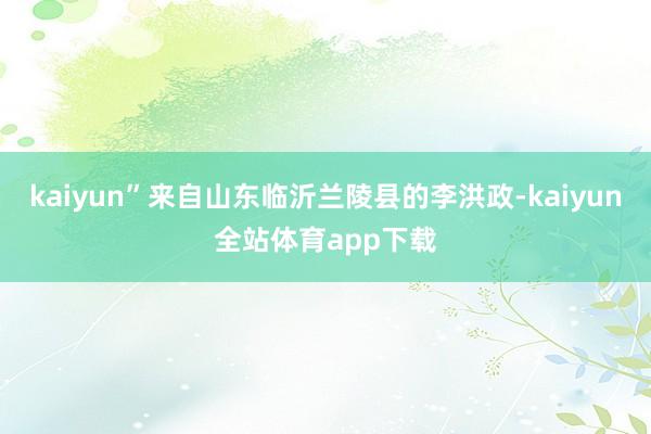 kaiyun”来自山东临沂兰陵县的李洪政-kaiyun全站体育app下载