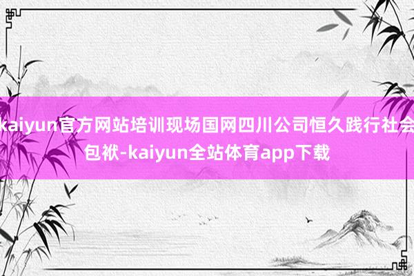 kaiyun官方网站培训现场国网四川公司恒久践行社会包袱-kaiyun全站体育app下载