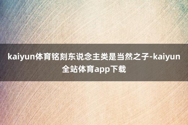 kaiyun体育铭刻东说念主类是当然之子-kaiyun全站体育app下载