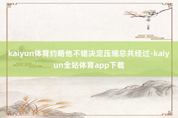 kaiyun体育约略他不错决定压缩总共经过-kaiyun全站体育app下载