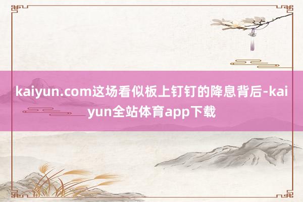 kaiyun.com这场看似板上钉钉的降息背后-kaiyun全站体育app下载