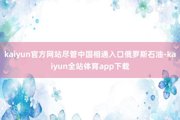 kaiyun官方网站尽管中国相通入口俄罗斯石油-kaiyun全站体育app下载