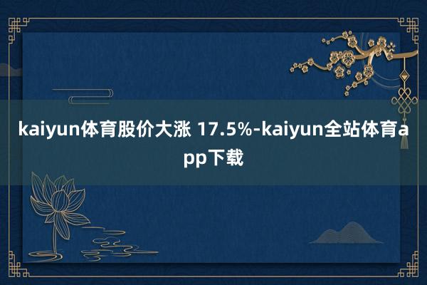 kaiyun体育股价大涨 17.5%-kaiyun全站体育app下载