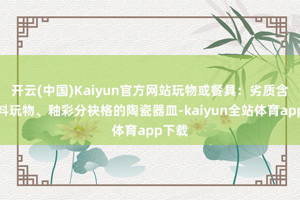 开云(中国)Kaiyun官方网站玩物或餐具：劣质含铅涂料玩物、釉彩分袂格的陶瓷器皿-kaiyun全站体育app下载