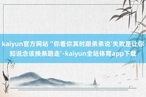 kaiyun官方网站“你看你其时跟弟弟说‘失败是让你知说念该换条路走’-kaiyun全站体育app下载