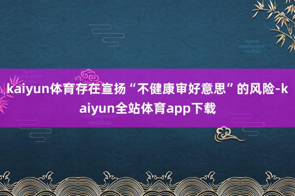 kaiyun体育存在宣扬“不健康审好意思”的风险-kaiyun全站体育app下载