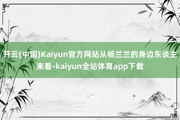 开云(中国)Kaiyun官方网站从杨兰兰的身边东谈主来看-kaiyun全站体育app下载
