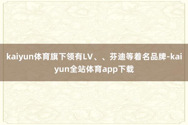 kaiyun体育旗下领有LV、、芬迪等着名品牌-kaiyun全站体育app下载