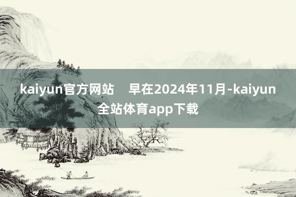 kaiyun官方网站    早在2024年11月-kaiyun全站体育app下载