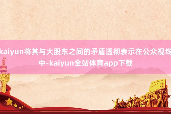kaiyun将其与大股东之间的矛盾透彻表示在公众视线中-kaiyun全站体育app下载