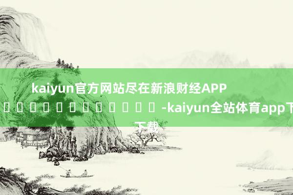 kaiyun官方网站尽在新浪财经APP            													-kaiyun全站体育app下载