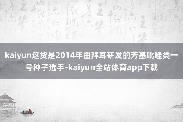 kaiyun这货是2014年由拜耳研发的芳基吡唑类一号种子选手-kaiyun全站体育app下载