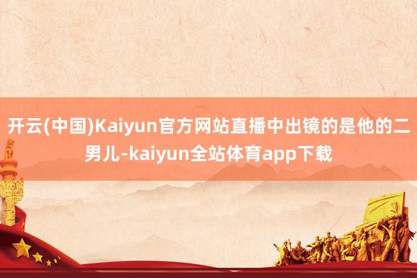 开云(中国)Kaiyun官方网站直播中出镜的是他的二男儿-kaiyun全站体育app下载