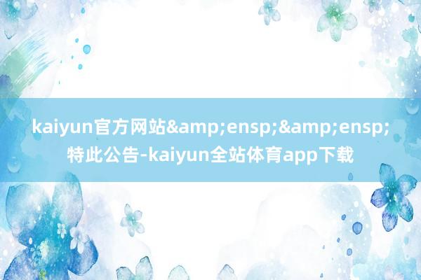 kaiyun官方网站&ensp;&ensp;特此公告-kaiyun全站体育app下载