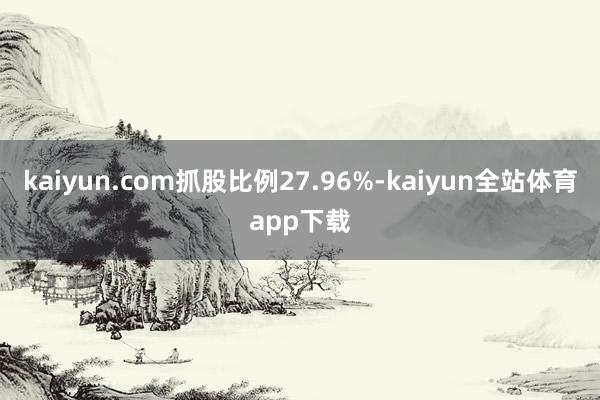 kaiyun.com抓股比例27.96%-kaiyun全站体育app下载