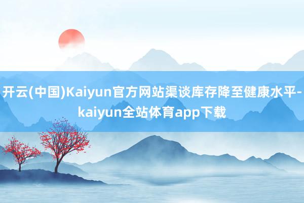 开云(中国)Kaiyun官方网站渠谈库存降至健康水平-kaiyun全站体育app下载