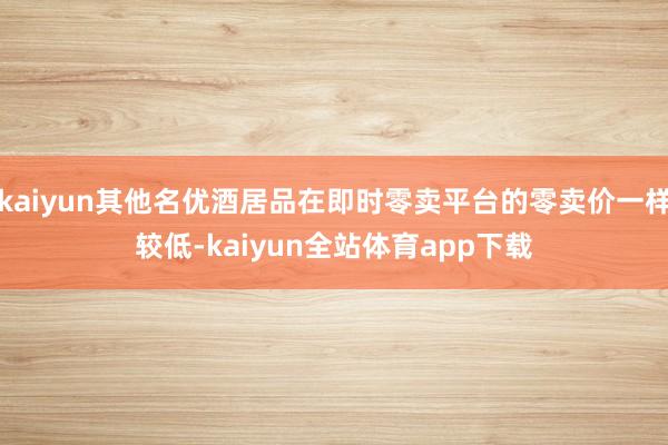kaiyun其他名优酒居品在即时零卖平台的零卖价一样较低-kaiyun全站体育app下载