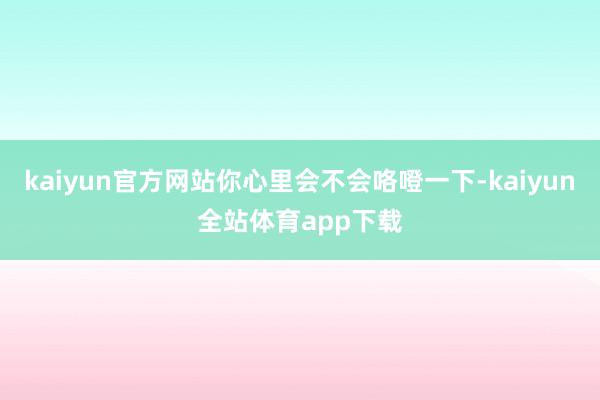 kaiyun官方网站你心里会不会咯噔一下-kaiyun全站体育app下载