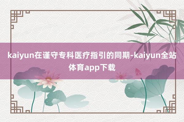 kaiyun在谨守专科医疗指引的同期-kaiyun全站体育app下载