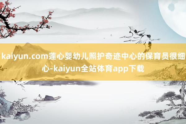 kaiyun.com莲心婴幼儿照护奇迹中心的保育员很细心-kaiyun全站体育app下载