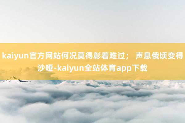 kaiyun官方网站何况莫得彰着难过； 声息俄顷变得沙哑-kaiyun全站体育app下载