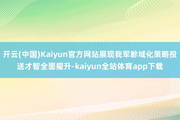 开云(中国)Kaiyun官方网站展现我军畛域化策略投送才智全面擢升-kaiyun全站体育app下载