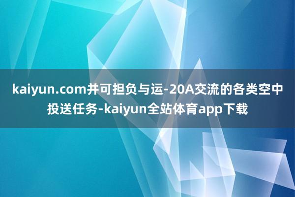 kaiyun.com并可担负与运-20A交流的各类空中投送任务-kaiyun全站体育app下载